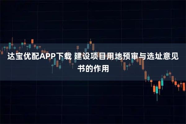 达宝优配APP下载 建设项目用地预审与选址意见书的作用