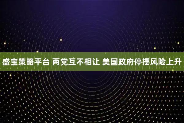 盛宝策略平台 两党互不相让 美国政府停摆风险上升
