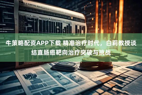 牛策略配资APP下载 精准治疗时代，白莉教授谈结直肠癌靶向治疗突破与挑战