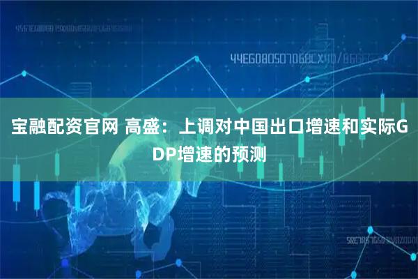 宝融配资官网 高盛：上调对中国出口增速和实际GDP增速的预测