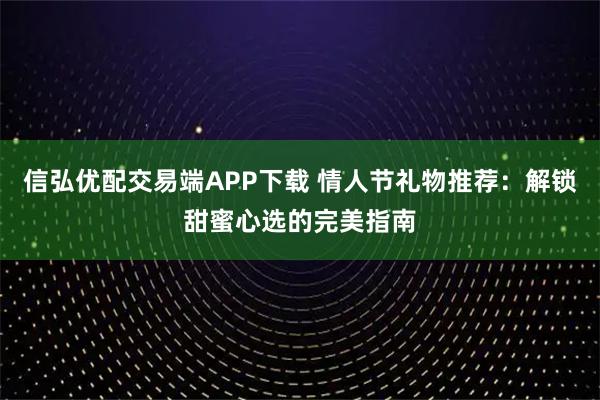 信弘优配交易端APP下载 情人节礼物推荐：解锁甜蜜心选的完美指南