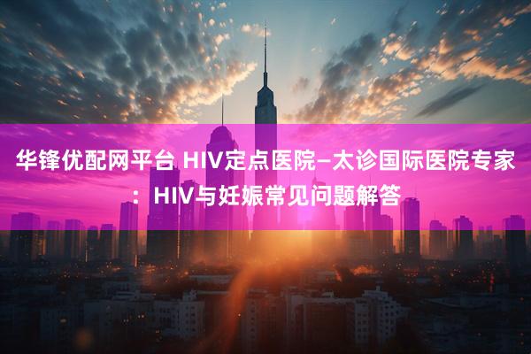 华锋优配网平台 HIV定点医院—太诊国际医院专家：HIV与妊娠常见问题解答