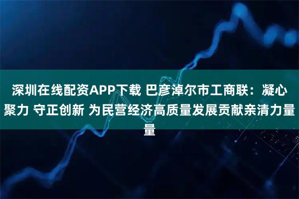 深圳在线配资APP下载 巴彦淖尔市工商联：凝心聚力 守正创新 为民营经济高质量发展贡献亲清力量