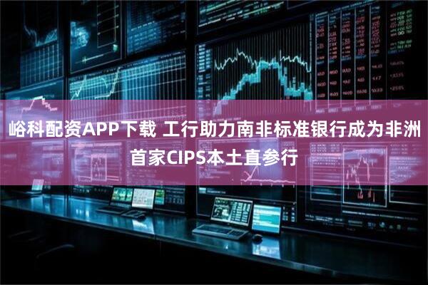峪科配资APP下载 工行助力南非标准银行成为非洲首家CIPS本土直参行