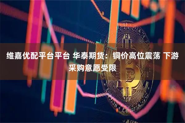 维嘉优配平台平台 华泰期货：铜价高位震荡 下游采购意愿受限
