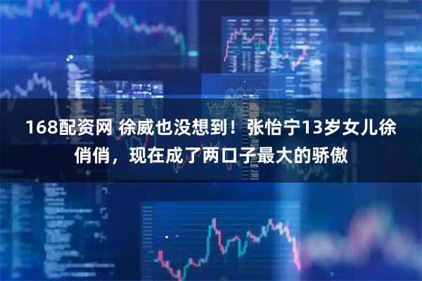 168配资网 徐威也没想到！张怡宁13岁女儿徐俏俏，现在成了两口子最大的骄傲