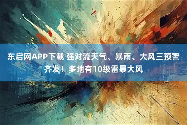 东启网APP下载 强对流天气、暴雨、大风三预警齐发！多地有10级雷暴大风