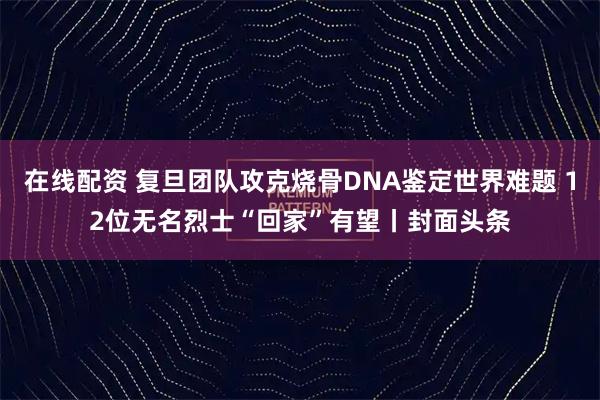 在线配资 复旦团队攻克烧骨DNA鉴定世界难题 12位无名烈士“回家”有望丨封面头条