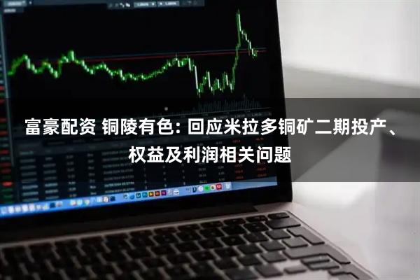 富豪配资 铜陵有色: 回应米拉多铜矿二期投产、权益及利润相关问题