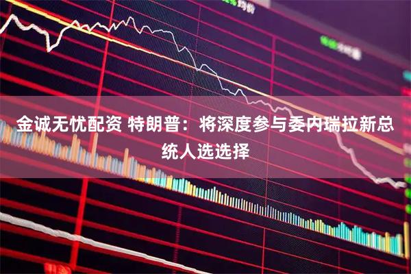金诚无忧配资 特朗普：将深度参与委内瑞拉新总统人选选择