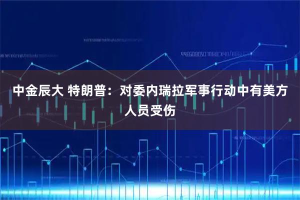 中金辰大 特朗普：对委内瑞拉军事行动中有美方人员受伤