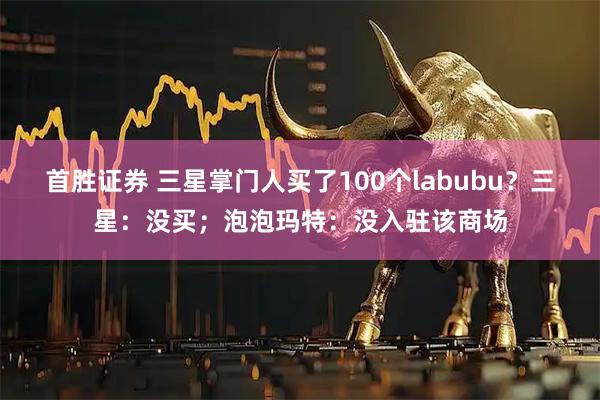 首胜证券 三星掌门人买了100个labubu？三星：没买；泡泡玛特：没入驻该商场