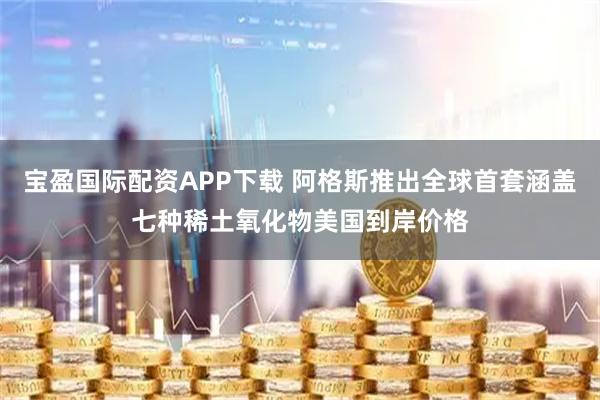 宝盈国际配资APP下载 阿格斯推出全球首套涵盖七种稀土氧化物美国到岸价格