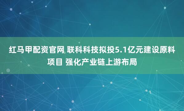 红马甲配资官网 联科科技拟投5.1亿元建设原料项目 强化产业链上游布局