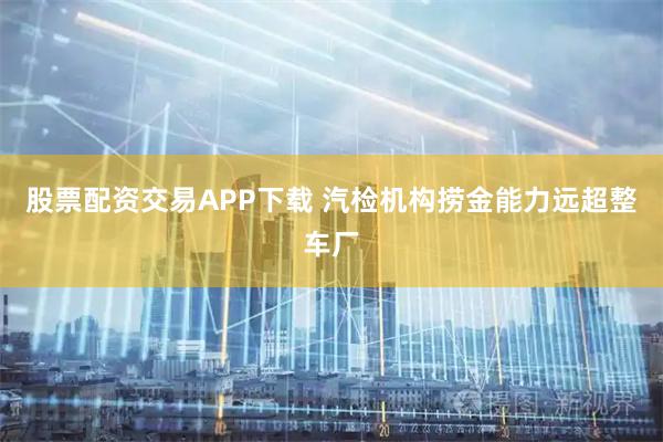 股票配资交易APP下载 汽检机构捞金能力远超整车厂