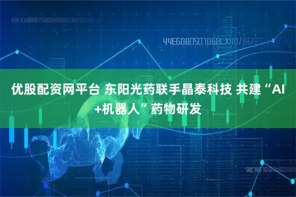 优股配资网平台 东阳光药联手晶泰科技 共建“AI+机器人”药物研发