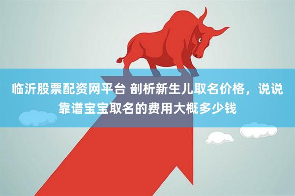 临沂股票配资网平台 剖析新生儿取名价格，说说靠谱宝宝取名的费用大概多少钱