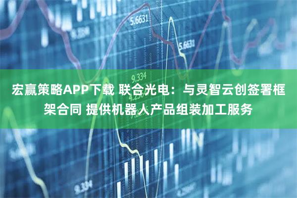 宏赢策略APP下载 联合光电：与灵智云创签署框架合同 提供机器人产品组装加工服务