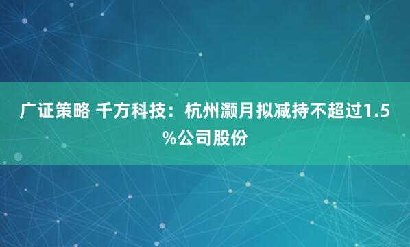 广证策略 千方科技：杭州灏月拟减持不超过1.5%公司股份