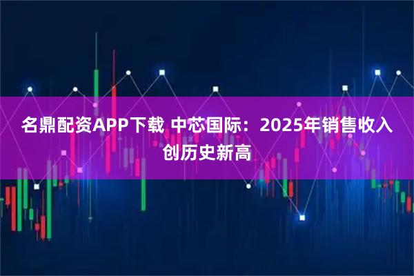 名鼎配资APP下载 中芯国际：2025年销售收入创历史新高