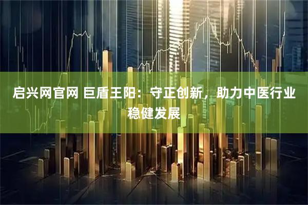 启兴网官网 巨盾王阳：守正创新，助力中医行业稳健发展
