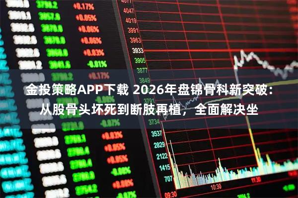 金投策略APP下载 2026年盘锦骨科新突破：从股骨头坏死到断肢再植，全面解决坐