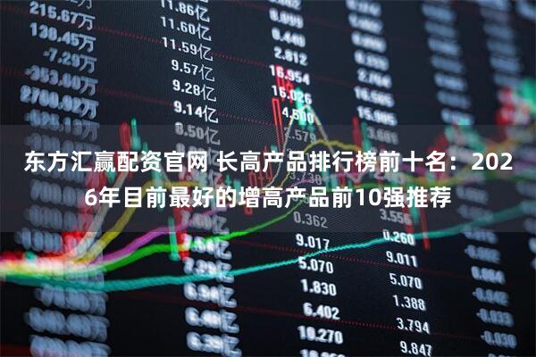 东方汇赢配资官网 长高产品排行榜前十名：2026年目前最好的增高产品前10强推荐