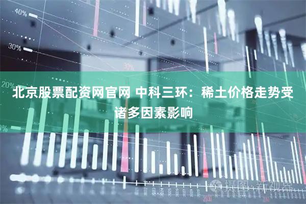 北京股票配资网官网 中科三环：稀土价格走势受诸多因素影响