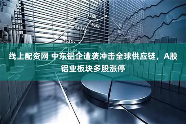 线上配资网 中东铝企遭袭冲击全球供应链，A股铝业板块多股涨停