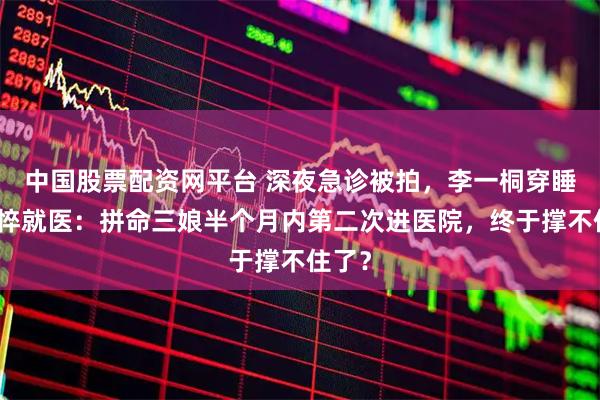 中国股票配资网平台 深夜急诊被拍，李一桐穿睡衣憔悴就医：拼命三娘半个月内第二次进医院，终于撑不住了？