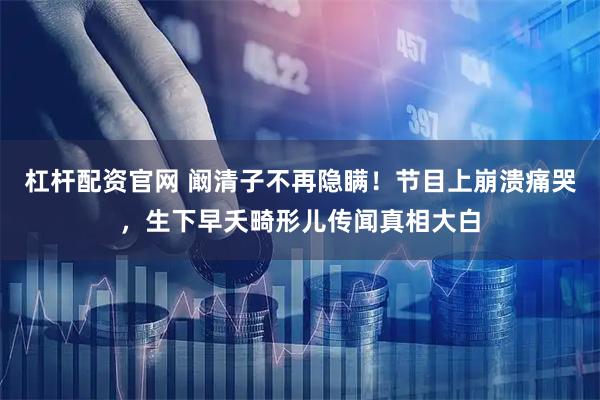 杠杆配资官网 阚清子不再隐瞒！节目上崩溃痛哭，生下早夭畸形儿传闻真相大白