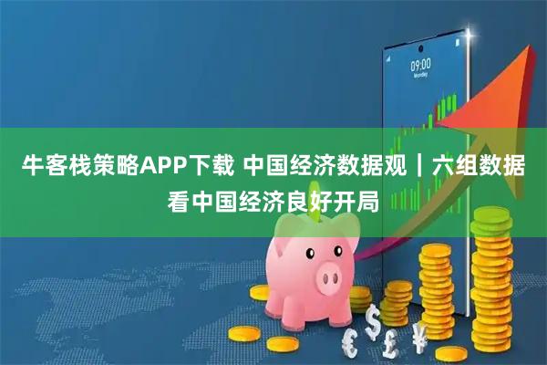 牛客栈策略APP下载 中国经济数据观｜六组数据看中国经济良好开局
